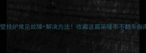 10大壁挂炉常见故障解决方法收藏这篇采暖季不翻车指南