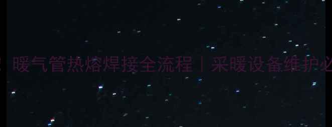 3步搞定暖气管热熔焊接全流程采暖设备维护必看技巧