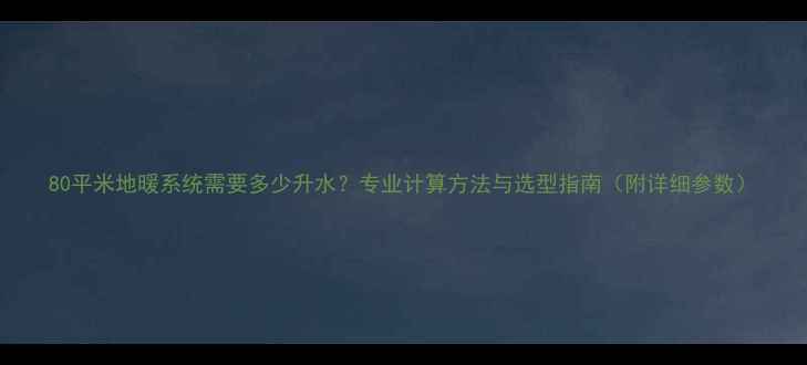 80平米地暖系统需要多少升水专业计算方法与选型指南附详细参数