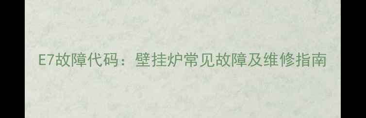 E7故障代码壁挂炉常见故障及维修指南
