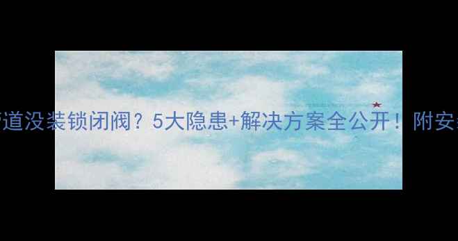 图片 ⚠️暖气管道没装锁闭阀？5大隐患+解决方案全公开！附安装避坑指南