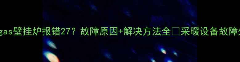 图片 ✨Immergas壁挂炉报错27？故障原因+解决方法全🔥采暖设备故障处理指南