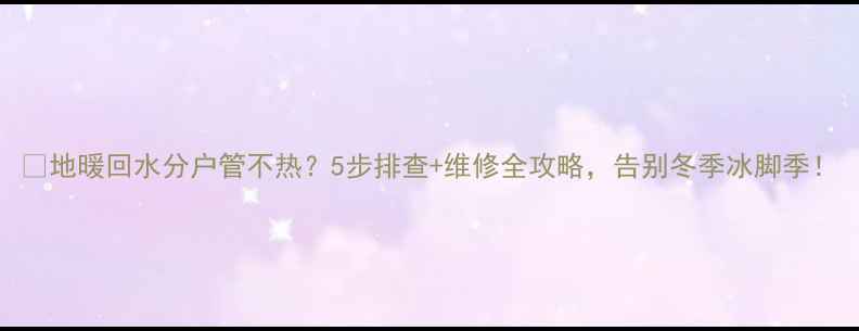 地暖回水分户管不热5步排查维修全攻略告别冬季冰脚季