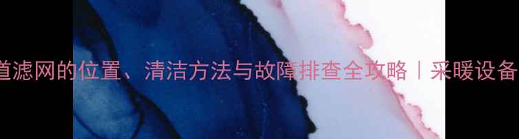 地暖大管道滤网的位置清洁方法与故障排查全攻略采暖设备维护指南