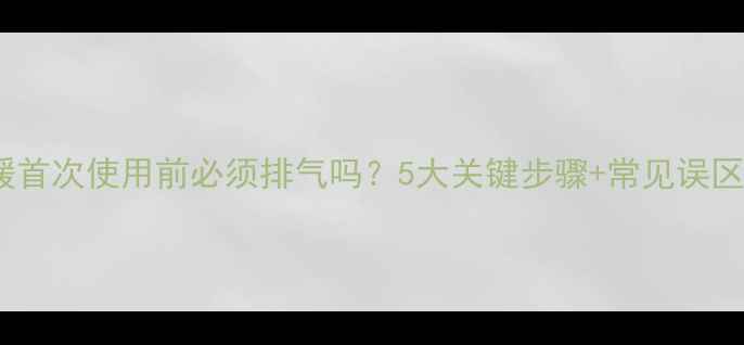 图片 ✨地暖首次使用前必须排气吗？5大关键步骤+常见误区全🌟1