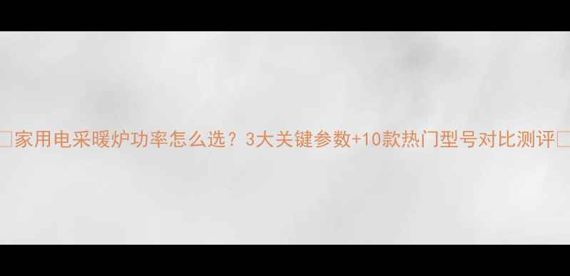 家用电采暖炉功率怎么选3大关键参数10款热门型号对比测评