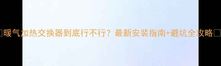 暖气加热交换器到底行不行最新安装指南避坑全攻略
