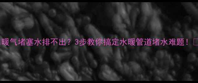 暖气堵塞水排不出3步教你搞定水暖管道堵水难题