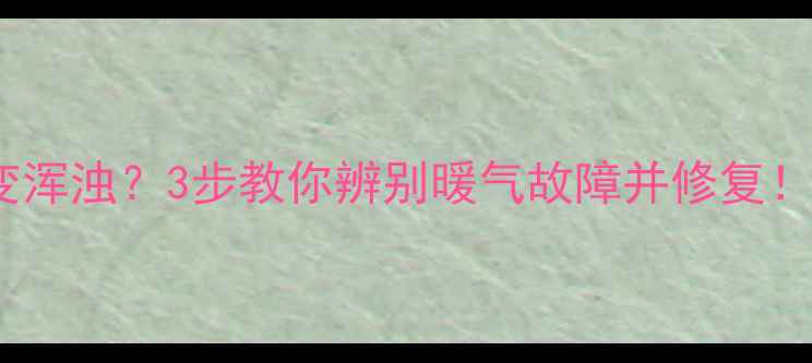暖气水变黄变浑浊3步教你辨别暖气故障并修复附清洁妙招