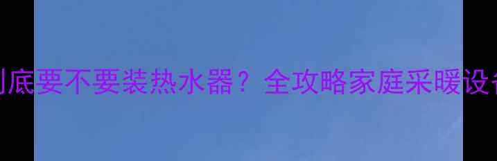 暖气片到底要不要装热水器全攻略家庭采暖设备搭配逻辑