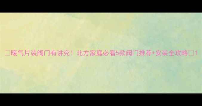 暖气片装阀门有讲究北方家庭必看5款阀门推荐安装全攻略