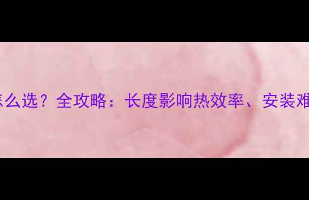 暖气片长vs短怎么选全攻略长度影响热效率安装难度和节能效果
