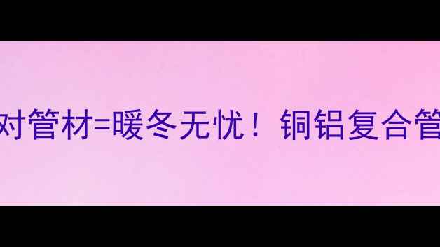 煤改气暖气片选对管材暖冬无忧铜铝复合管VS钢铝复合管全