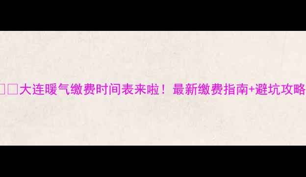 大连暖气缴费时间表来啦最新缴费指南避坑攻略