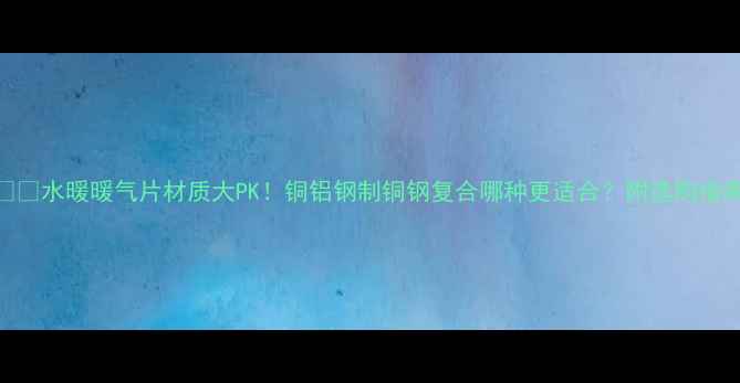 图片 ❄️水暖暖气片材质大PK！铜铝钢制铜钢复合哪种更适合？附选购指南