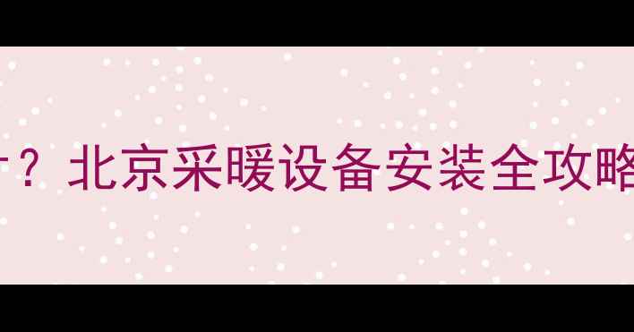 图片 ❄️自己装暖气片？北京采暖设备安装全攻略（附避坑指南）2