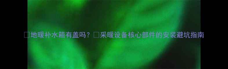 地暖补水箱有盖吗采暖设备核心部件的安装避坑指南