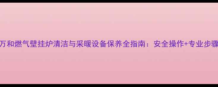 万和燃气壁挂炉清洁与采暖设备保养全指南安全操作专业步骤