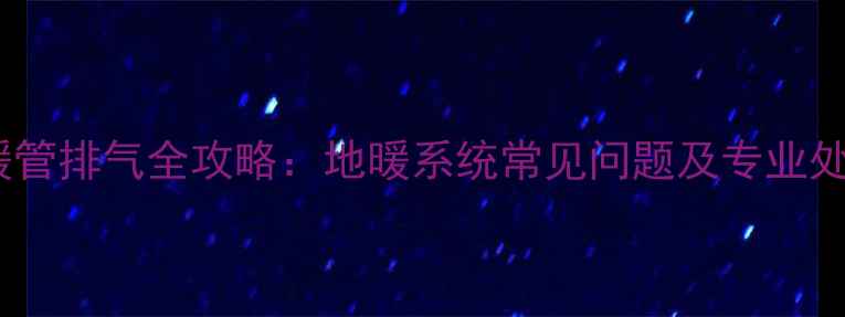 三根地暖管排气全攻略地暖系统常见问题及专业处理技巧