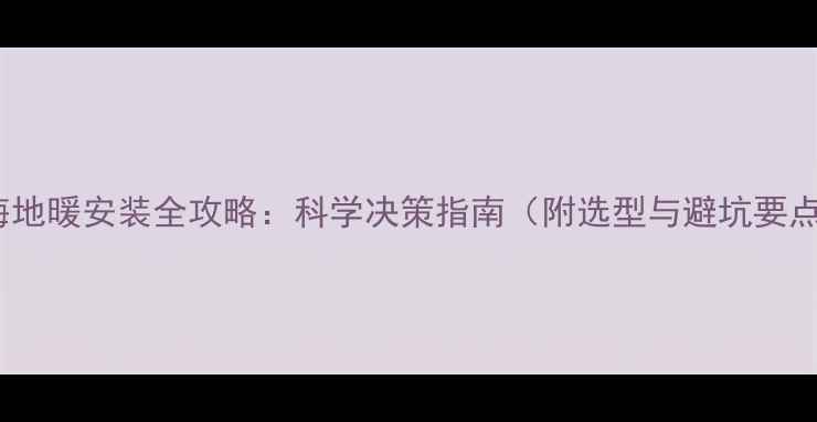 上海地暖安装全攻略科学决策指南附选型与避坑要点