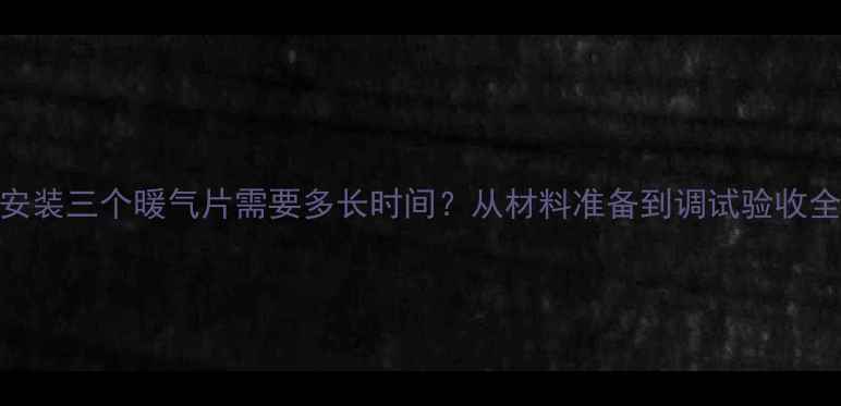 专业安装三个暖气片需要多长时间从材料准备到调试验收全流程