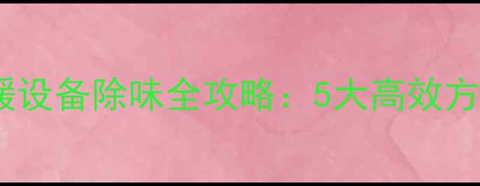 图片 专业指南冬季采暖设备除味全攻略：5大高效方法+常见误区避坑