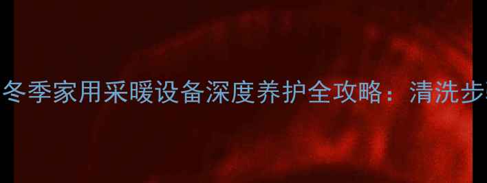 图片 专业清洗+高效采暖冬季家用采暖设备深度养护全攻略：清洗步骤与故障预防指南1