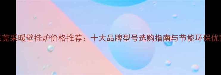 图片 东莞采暖壁挂炉价格推荐：十大品牌型号选购指南与节能环保优势