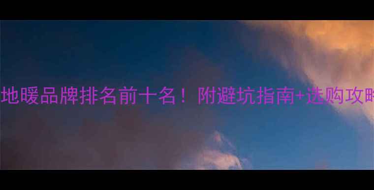 中国地暖品牌排名前十名附避坑指南选购攻略