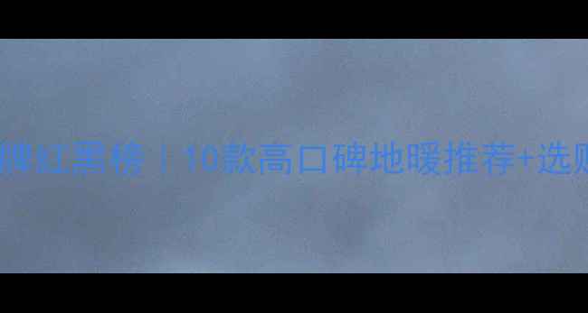 中国地暖品牌红黑榜10款高口碑地暖推荐选购避坑指南