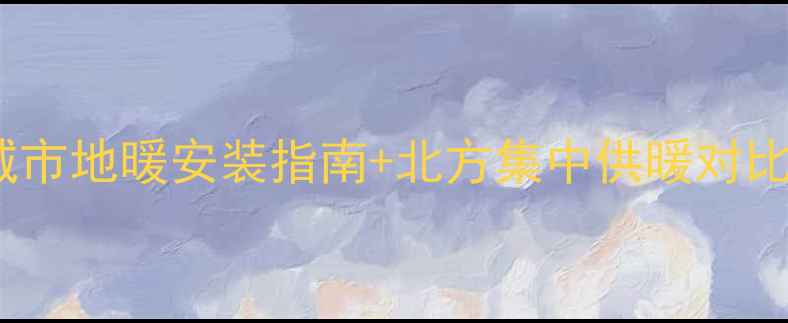 中国地暖城市全攻略南方城市地暖安装指南北方集中供暖对比选对城市省下万元装修费