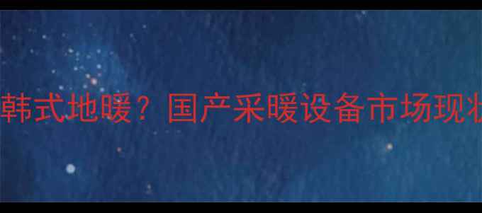 中国地暖技术如何超越韩式地暖国产采暖设备市场现状及选购指南最新
