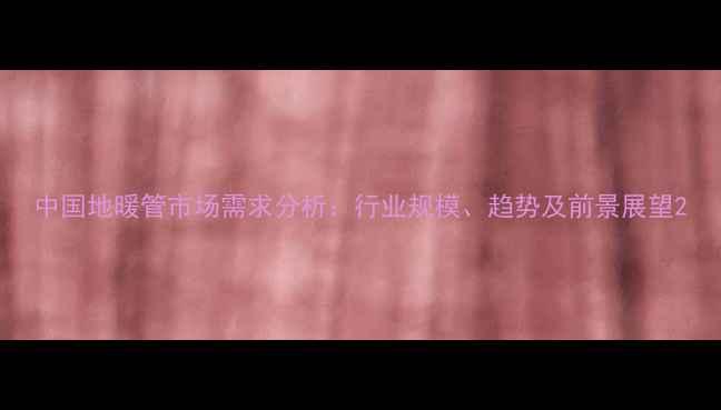 图片 中国地暖管市场需求分析：行业规模、趋势及前景展望2