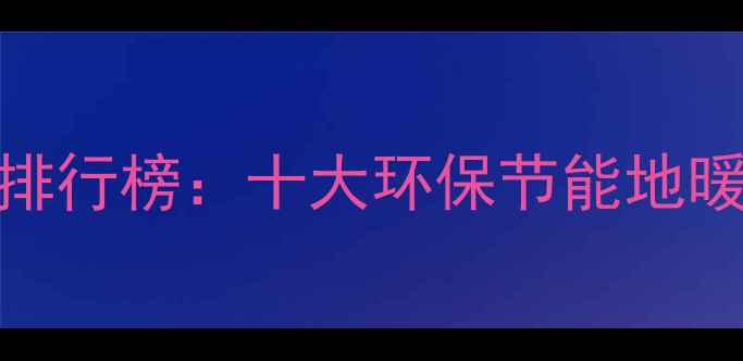 中国碳纤维地暖品牌排行榜十大环保节能地暖系统推荐与选购指南