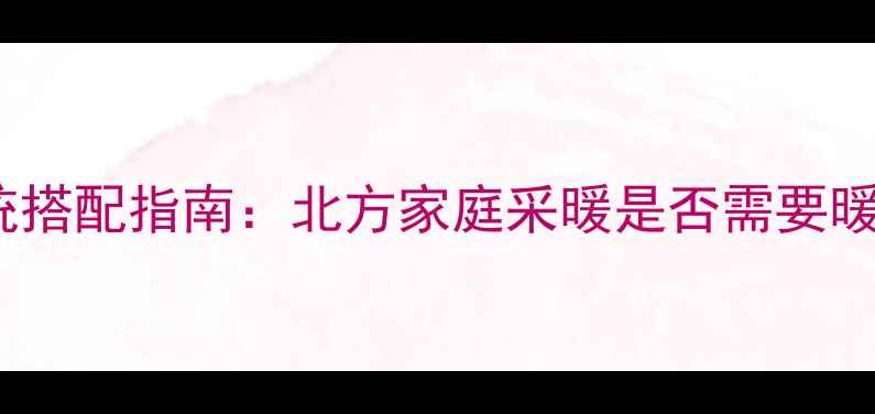 图片 中央空调+暖气片双系统搭配指南：北方家庭采暖是否需要暖气片？附专业选择建议