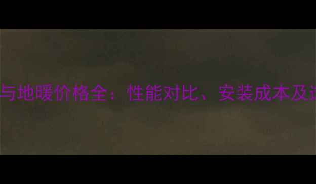 中央空调与地暖价格全性能对比安装成本及选购指南