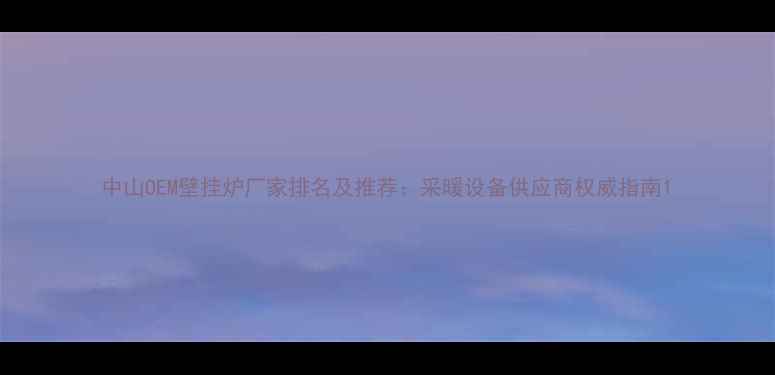 中山OEM壁挂炉厂家排名及推荐采暖设备供应商权威指南