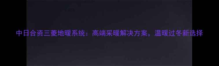 图片 中日合资三菱地暖系统：高端采暖解决方案，温暖过冬新选择