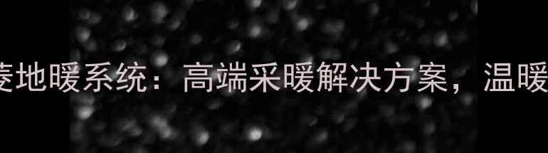 中日合资三菱地暖系统高端采暖解决方案温暖过冬新选择
