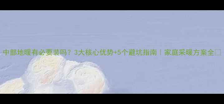 中部地暖有必要装吗3大核心优势5个避坑指南家庭采暖方案全
