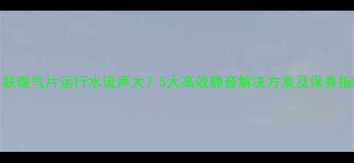 串联暖气片运行水流声大5大高效静音解决方案及保养指南