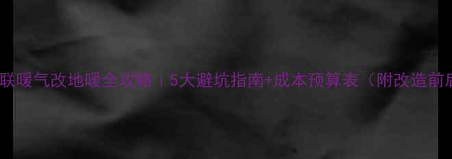 二手房并联暖气改地暖全攻略5大避坑指南成本预算表附改造前后对比