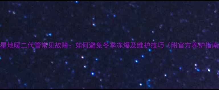 伟星地暖二代管常见故障如何避免冬季冻爆及维护技巧附官方养护指南