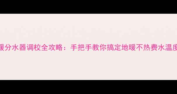 图片 伟星地暖分水器调校全攻略：手把手教你搞定地暖不热费水温度不均！