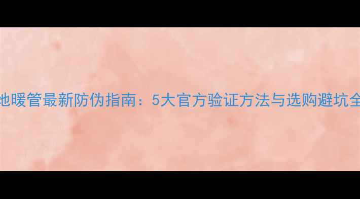伟星地暖管最新防伪指南5大官方验证方法与选购避坑全攻略