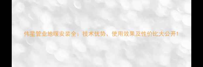 伟星管业地暖安装全技术优势使用效果及性价比大公开