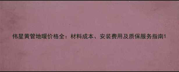 图片 伟星黄管地暖价格全：材料成本、安装费用及质保服务指南1