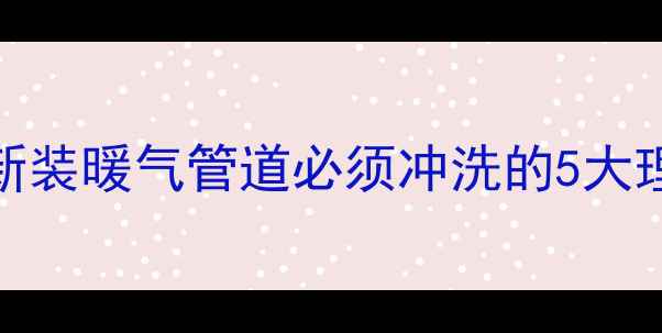 供暖前必看新装暖气管道必须冲洗的5大理由及操作指南