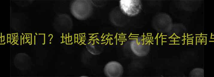 停气前必须关地暖阀门地暖系统停气操作全指南与安全注意事项
