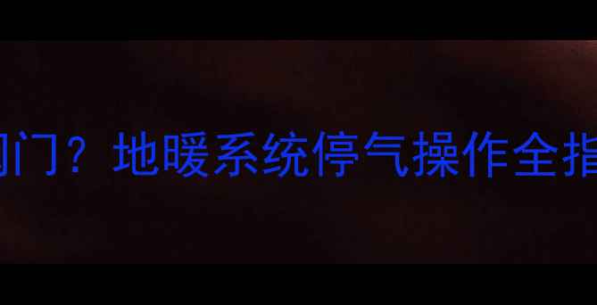 图片 停气前必须关地暖阀门？地暖系统停气操作全指南与安全注意事项1